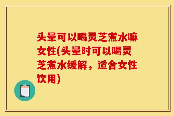 头晕可以喝灵芝煮水嘛女性(头晕时可以喝灵芝煮水缓解，适合女性饮用)