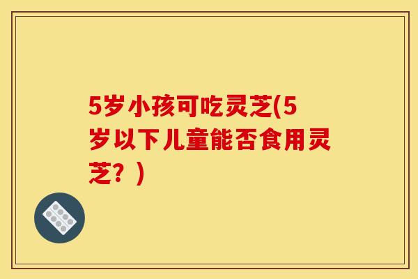 5岁小孩可吃灵芝(5岁以下儿童能否食用灵芝？)