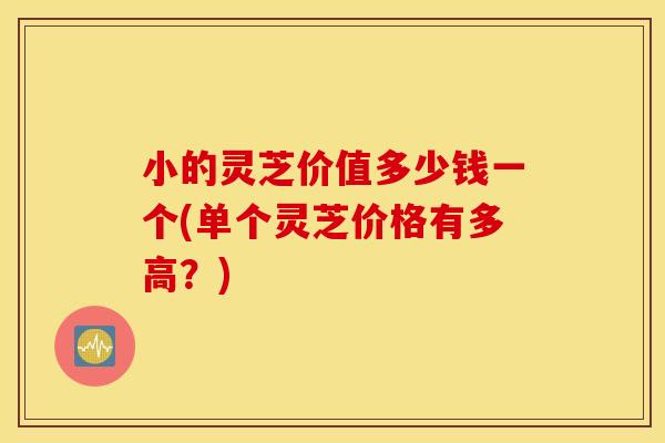 小的灵芝价值多少钱一个(单个灵芝价格有多高？)