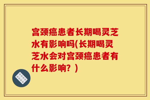 宫颈癌患者长期喝灵芝水有影响吗(长期喝灵芝水会对宫颈癌患者有什么影响？)