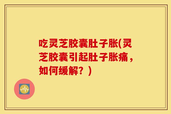 吃灵芝胶囊肚子胀(灵芝胶囊引起肚子胀痛，如何缓解？)