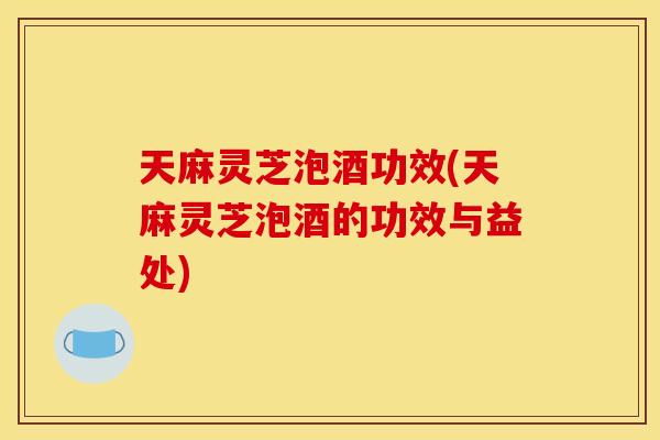 天麻灵芝泡酒功效(天麻灵芝泡酒的功效与益处)