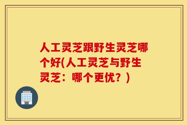 人工灵芝跟野生灵芝哪个好(人工灵芝与野生灵芝：哪个更优？)