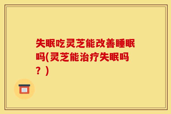 失眠吃灵芝能改善睡眠吗(灵芝能治疗失眠吗？)