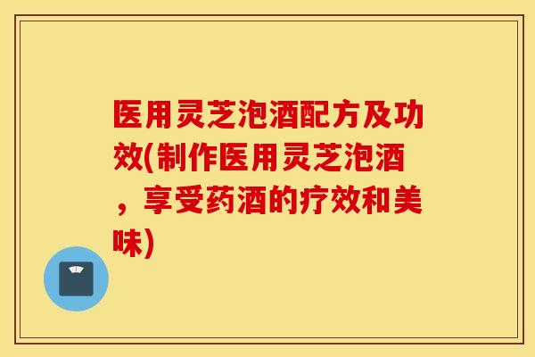 医用灵芝泡酒配方及功效(制作医用灵芝泡酒，享受药酒的疗效和美味)