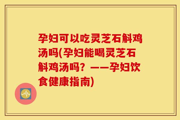 孕妇可以吃灵芝石斛鸡汤吗(孕妇能喝灵芝石斛鸡汤吗？——孕妇饮食健康指南)