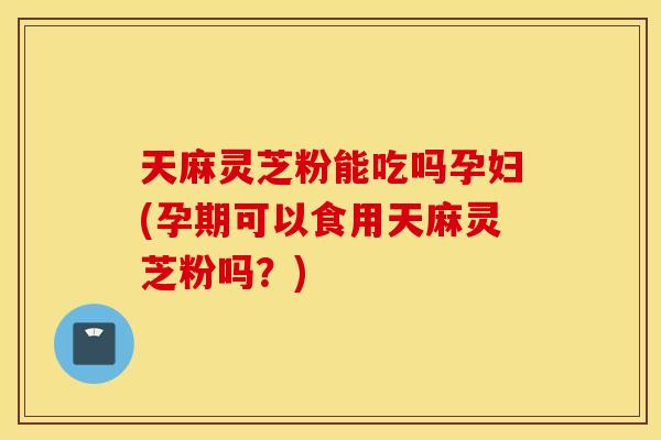 天麻灵芝粉能吃吗孕妇(孕期可以食用天麻灵芝粉吗？)