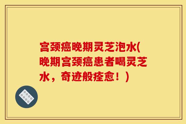 宫颈癌晚期灵芝泡水(晚期宫颈癌患者喝灵芝水，奇迹般痊愈！)