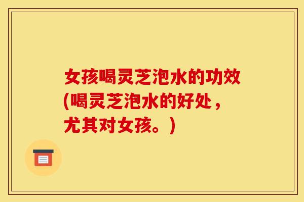 女孩喝灵芝泡水的功效(喝灵芝泡水的好处，尤其对女孩。)