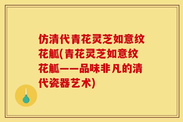 仿清代青花灵芝如意纹花觚(青花灵芝如意纹花觚——品味非凡的清代瓷器艺术)