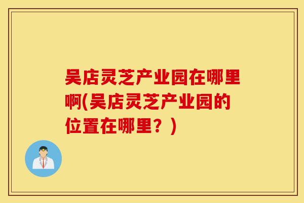 吴店灵芝产业园在哪里啊(吴店灵芝产业园的位置在哪里？)