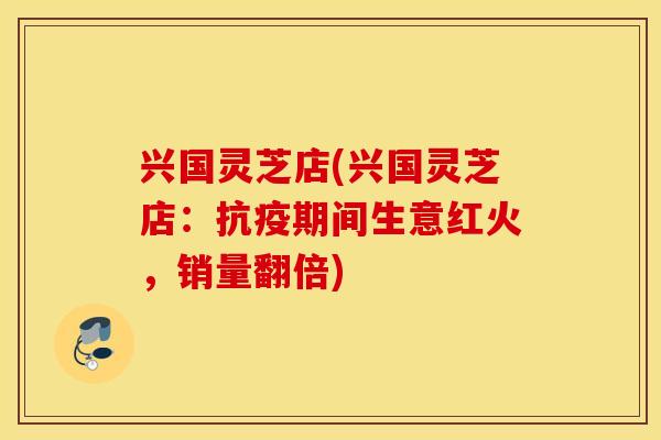 兴国灵芝店(兴国灵芝店：抗疫期间生意红火	，销量翻倍)