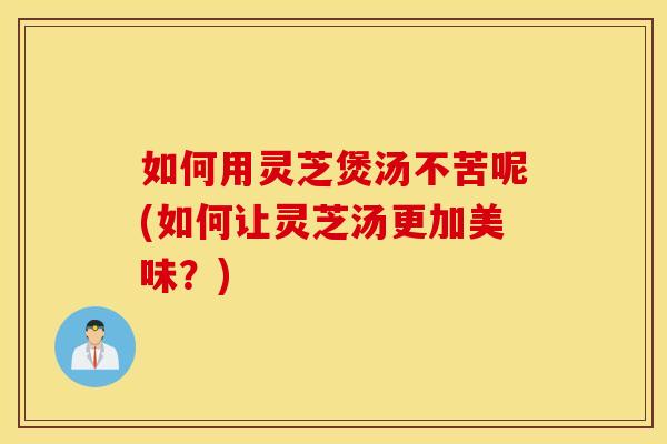 如何用灵芝煲汤不苦呢(如何让灵芝汤更加美味？)
