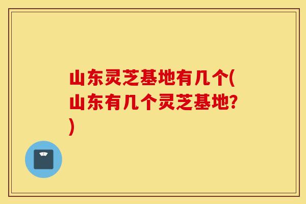 山东灵芝基地有几个(山东有几个灵芝基地？)