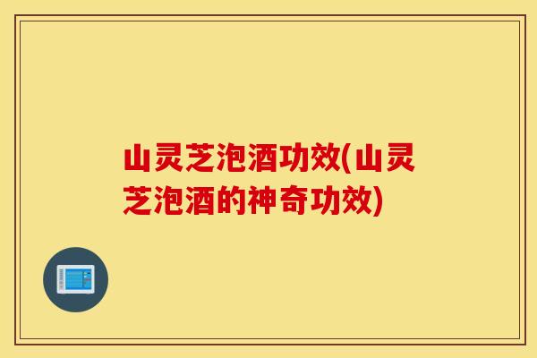 山灵芝泡酒功效(山灵芝泡酒的神奇功效)