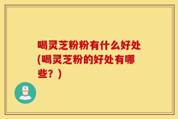 喝灵芝粉粉有什么好处(喝灵芝粉的好处有哪些？)