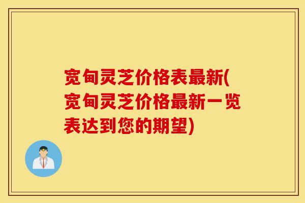 宽甸灵芝价格表最新(宽甸灵芝价格最新一览表达到您的期望)