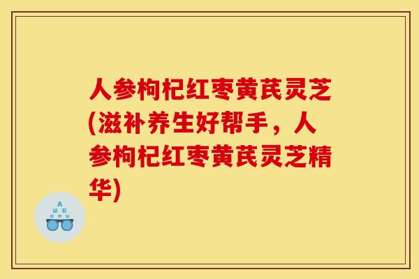 人参枸杞红枣黄芪灵芝(滋补养生好帮手	，人参枸杞红枣黄芪灵芝精华)