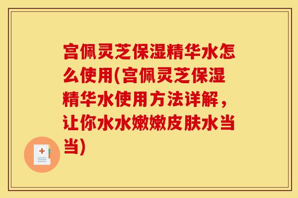 宫佩灵芝保湿精华水怎么使用(宫佩灵芝保湿精华水使用方法详解，让你水水嫩嫩皮肤水当当)