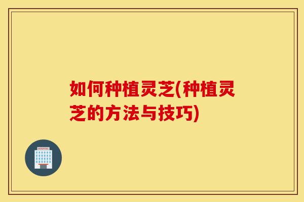如何种植灵芝(种植灵芝的方法与技巧)