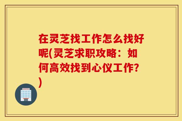 在灵芝找工作怎么找好呢(灵芝求职攻略：如何高效找到心仪工作？)