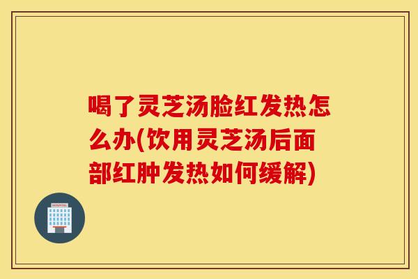 喝了灵芝汤脸红发热怎么办(饮用灵芝汤后面部红肿发热如何缓解)