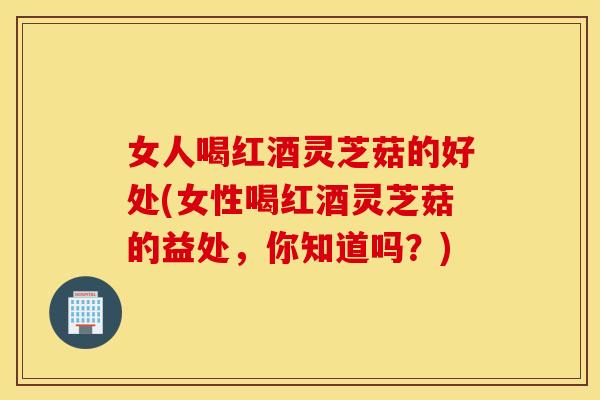 女人喝红酒灵芝菇的好处(女性喝红酒灵芝菇的益处，你知道吗？)
