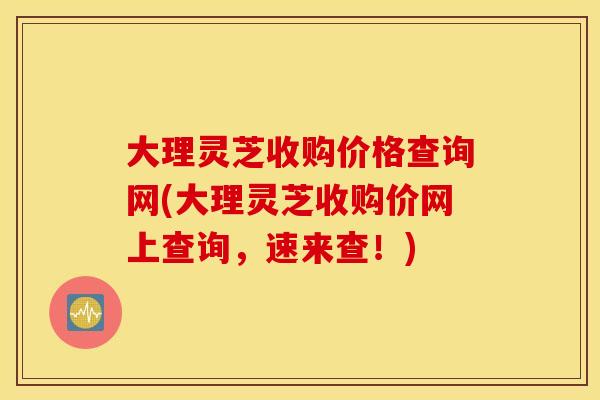 大理灵芝收购价格查询网(大理灵芝收购价网上查询	，速来查！)