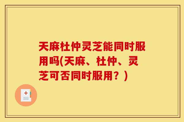 天麻杜仲灵芝能同时服用吗(天麻	、杜仲、灵芝可否同时服用？)