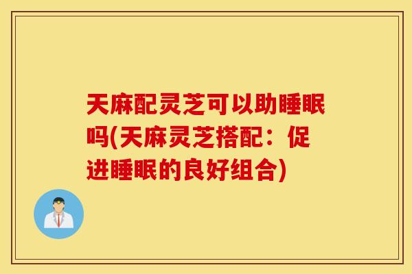天麻配灵芝可以助睡眠吗(天麻灵芝搭配：促进睡眠的良好组合)