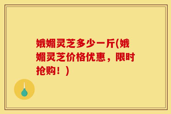 娥媚灵芝多少一斤(娥媚灵芝价格优惠，限时抢购！)