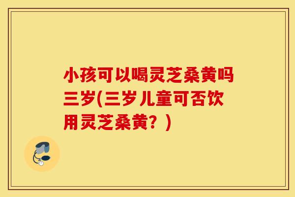 小孩可以喝灵芝桑黄吗三岁(三岁儿童可否饮用灵芝桑黄？)