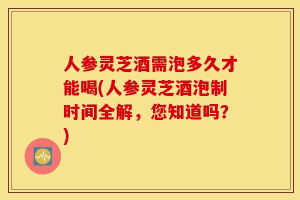 人参灵芝酒需泡多久才能喝(人参灵芝酒泡制时间全解，您知道吗？)