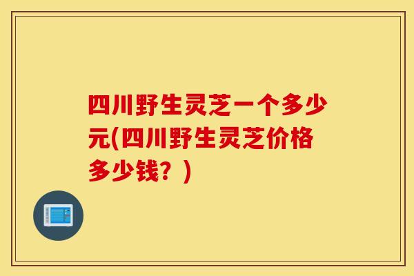 四川野生灵芝一个多少元(四川野生灵芝价格多少钱？)