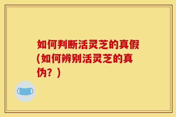 如何判断活灵芝的真假(如何辨别活灵芝的真伪？)