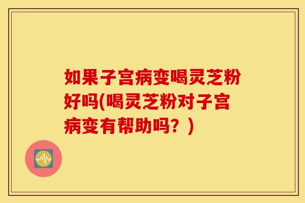 如果子宫病变喝灵芝粉好吗(喝灵芝粉对子宫病变有帮助吗？)