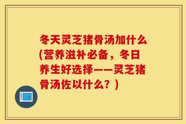冬天灵芝猪骨汤加什么(营养滋补必备，冬日养生好选择——灵芝猪骨汤佐以什么？)