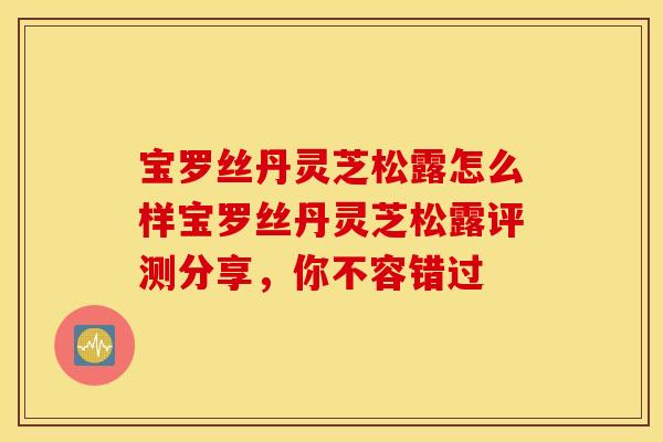 宝罗丝丹灵芝松露怎么样宝罗丝丹灵芝松露评测分享，你不容错过