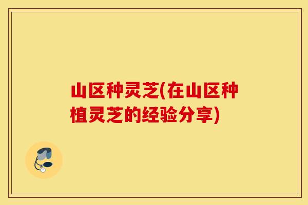 山区种灵芝(在山区种植灵芝的经验分享)