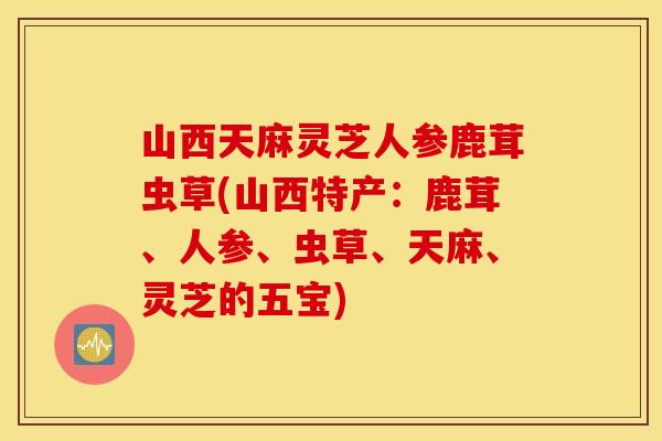 山西天麻灵芝人参鹿茸虫草(山西特产：鹿茸	、人参、虫草、天麻	、灵芝的五宝)