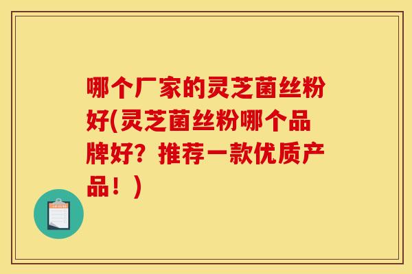 哪个厂家的灵芝菌丝粉好(灵芝菌丝粉哪个品牌好？推荐一款优质产品！)