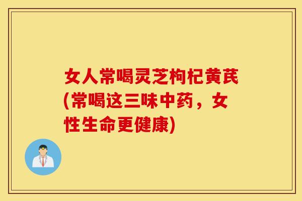 女人常喝灵芝枸杞黄芪(常喝这三味中药，女性生命更健康)