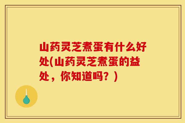 山药灵芝煮蛋有什么好处(山药灵芝煮蛋的益处	，你知道吗？)