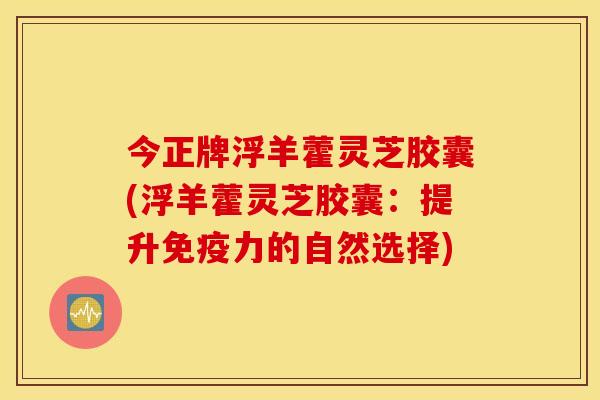 今正牌浮羊藿灵芝胶囊(浮羊藿灵芝胶囊：提升免疫力的自然选择)