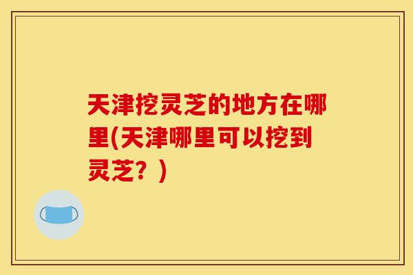 天津挖灵芝的地方在哪里(天津哪里可以挖到灵芝？)