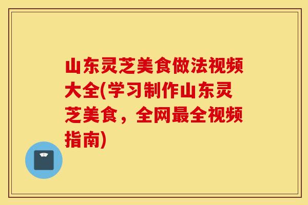 山东灵芝美食做法视频大全(学习制作山东灵芝美食，全网最全视频指南)