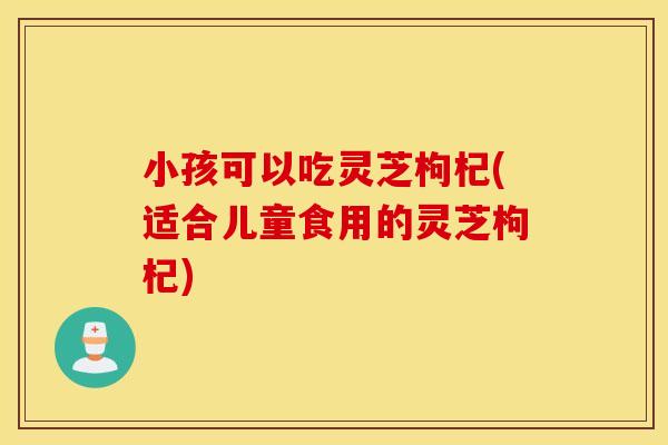 小孩可以吃灵芝枸杞(适合儿童食用的灵芝枸杞)