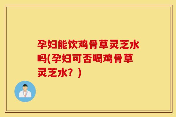 孕妇能饮鸡骨草灵芝水吗(孕妇可否喝鸡骨草灵芝水？)