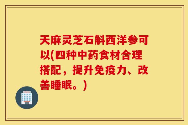 天麻灵芝石斛西洋参可以(四种中药食材合理搭配	，提升免疫力、改善睡眠。)