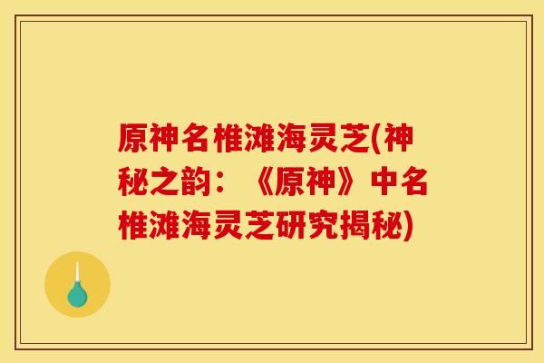 原神名椎滩海灵芝(神秘之韵：《原神》中名椎滩海灵芝研究揭秘)